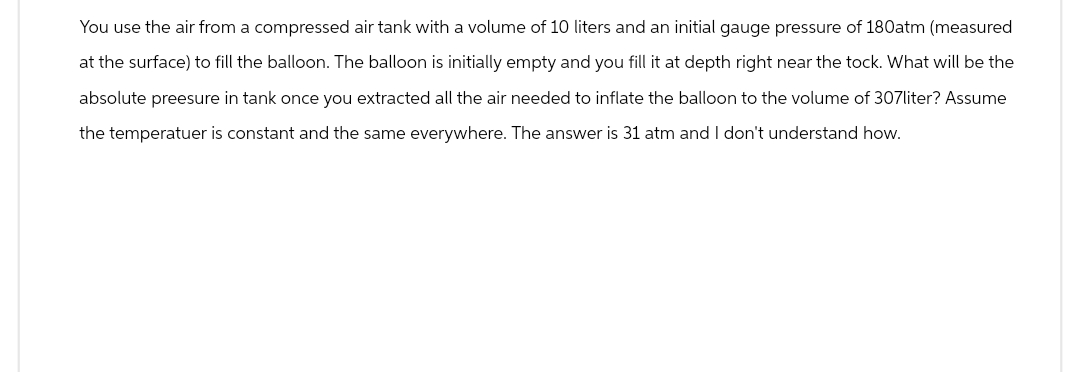 You use the air from a compressed air tank with a volume of 10 liters and an initial gauge pressure of 180atm (measured
at the surface) to fill the balloon. The balloon is initially empty and you fill it at depth right near the tock. What will be the
absolute preesure in tank once you extracted all the air needed to inflate the balloon to the volume of 307liter? Assume
the temperatuer is constant and the same everywhere. The answer is 31 atm and I don't understand how.