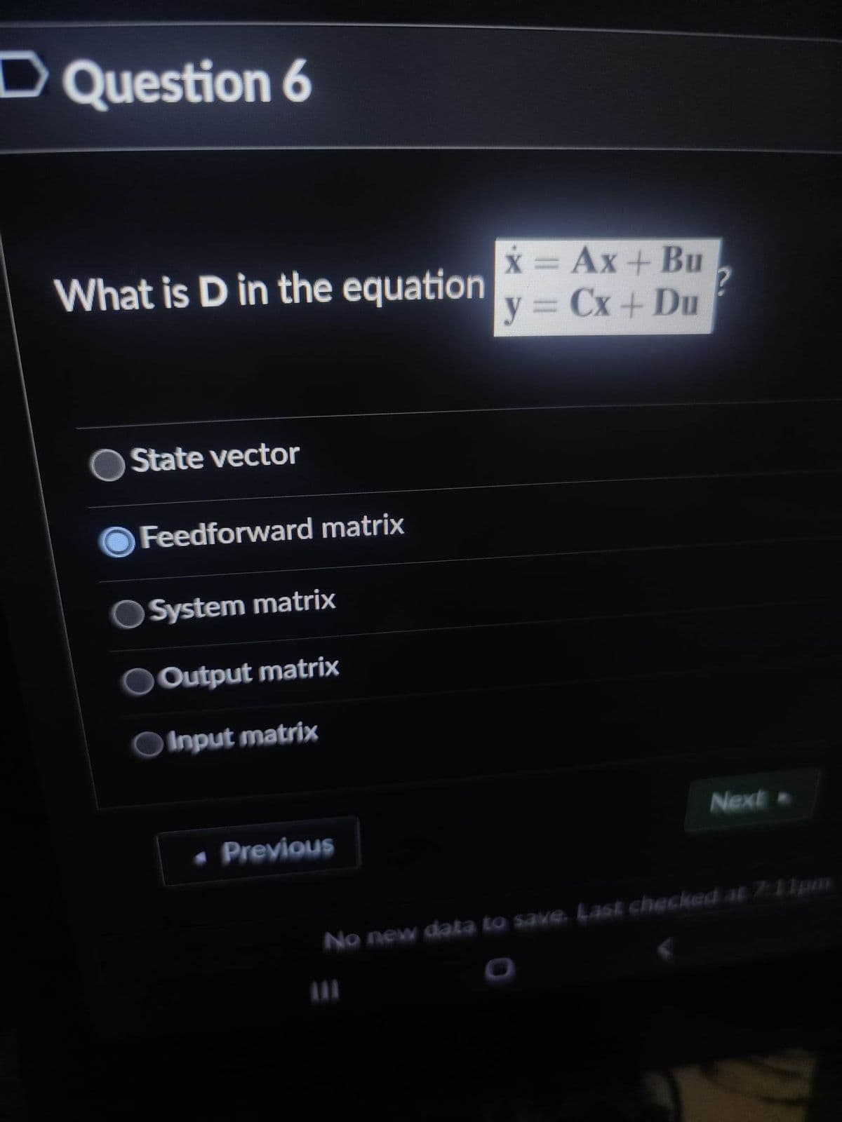 D Question 6
What is D in the equation
State vector
Feedforward matrix
System matrix
Output matrix
Input matrix
• Previous
x = Ax+ Bu
y = Cx+ Du
Next
No new data to save. Last checked at 7:11pm
111