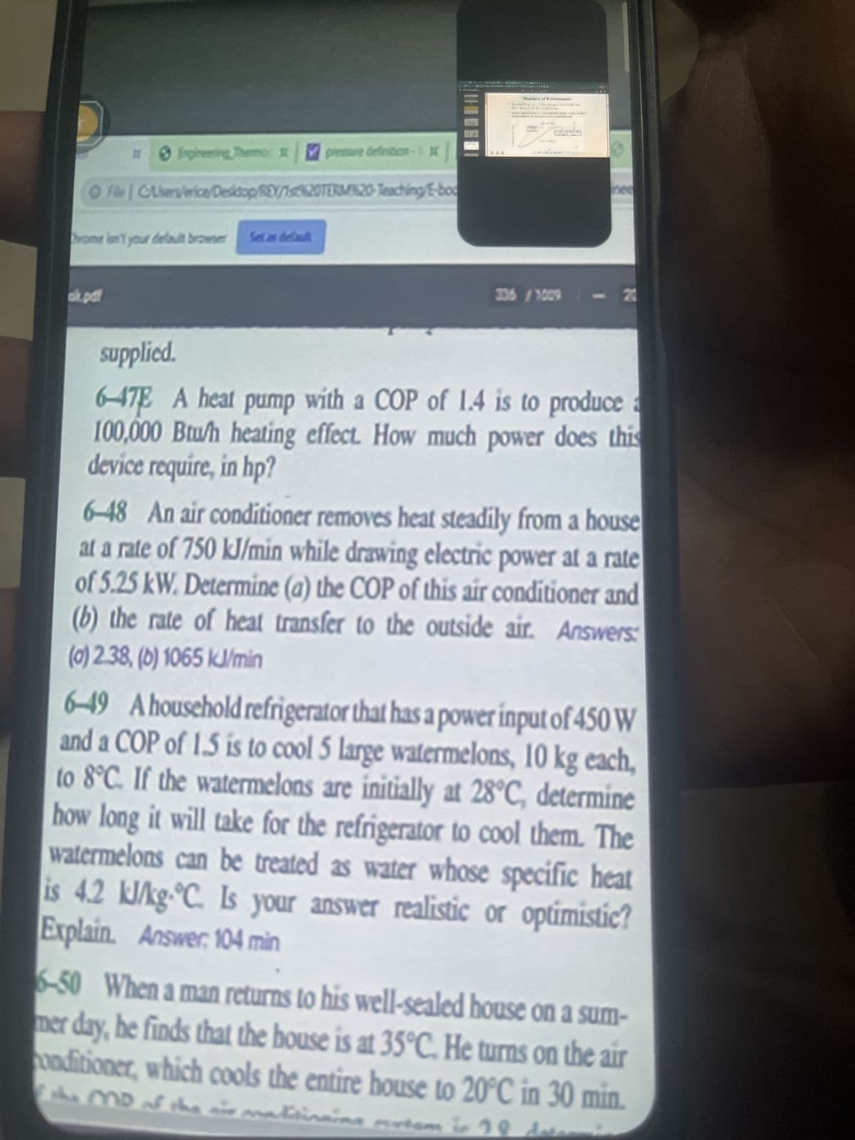 Inginning Thermo
home in your default browser Set as defaul
ok.pdf
pressure definition
ⒸF|C/Users/erice/Desktop/REY/1s%20TERM20-Teaching/E-boo
*
***
Mer of Performan
Toyda Spor The Impoft
******
tafsson **
SE
satel
336 /1009
supplied.
6-47E A heat pump with a COP of 1.4 is to produce a
100,000 Btu/h heating effect. How much power does this
device require, in hp?
6-48 An air conditioner removes heat steadily from a house
at a rate of 750 kJ/min while drawing electric power at a rate
of 5.25 kW. Determine (a) the COP of this air conditioner and
(b) the rate of heat transfer to the outside air. Answers:
(0) 2.38, (b) 1065 kJ/min
6-49 A household refrigerator that has a power input of 450 W
and a COP of 1.5 is to cool 5 large watermelons, 10 kg each,
to 8°C. If the watermelons are initially at 28°C, determine
how long it will take for the refrigerator to cool them. The
watermelons can be treated as water whose specific heat
is 4.2 kJ/kg-°C. Is your answer realistic or optimistic?
Explain. Answer: 104 min
6-50 When a man returns to his well-sealed house on a sum-
mer day, he finds that the house is at 35°C. He turns on the air
onditioner, which cools the entire house to 20°C in 30 min.
f the MD of the air mattinaina murtom in 20