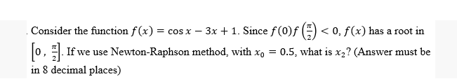 Consider the function f(x) = cos x - 3x + 1. Since f(0)ƒ < 0, f (x) has a root in
[0]. If we use Newton-Raphson method, with x₁ = 0.5, what is x2? (Answer must be
in 8 decimal places)
