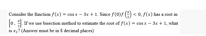 Consider the function f(x) = cos x - 3x + 1. Since f (0)ƒ
< 0, f(x) has a root in
[0]. If we use bisection method to estimate the root of f(x) = cos x − 3x + 1, what
is x₂? (Answer must be in 8 decimal places)