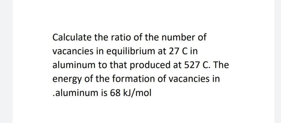 Calculate the ratio of the number of
vacancies in equilibrium at 27 C in
aluminum to that produced at 527 C. The
energy of the formation of vacancies in
.aluminum is 68 kJ/mol
