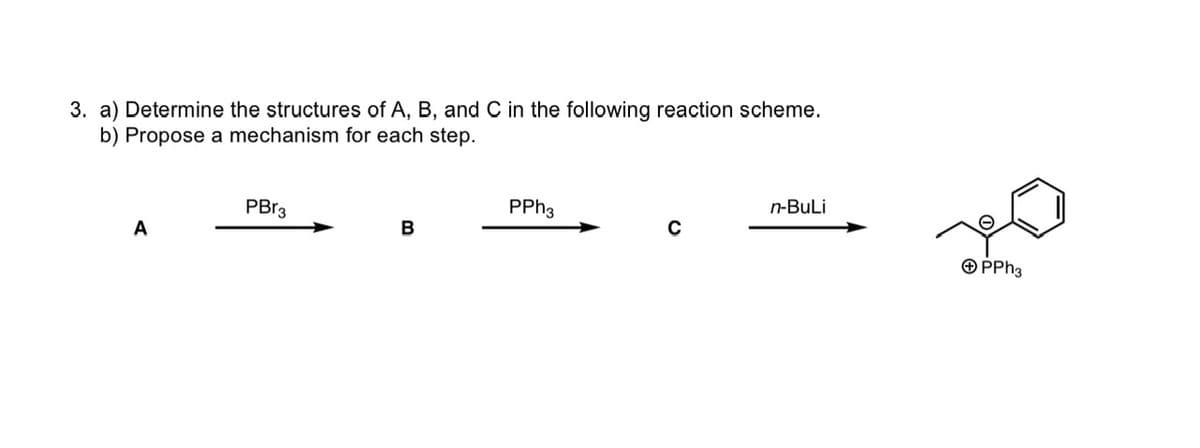 3. a) Determine the structures of A, B, and C in the following reaction scheme.
b) Propose a mechanism for each step.
A
PBr3
B
PPh3
C
n-BuLi
+ PPh3