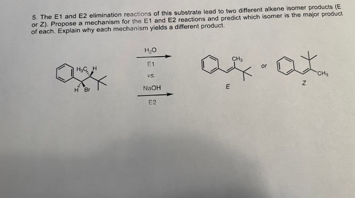 5. The E1 and E2 elimination reactions of this substrate lead to two different alkene isomer products (E
or Z). Propose a mechanism for the E1 and E2 reactions and predict which isomer is the major product
of each. Explain why each mechanism yields a different product.
H3C, H
H Br
H₂O
E1
VS.
NaOH
E2
E
CH3
or
Z
CH3