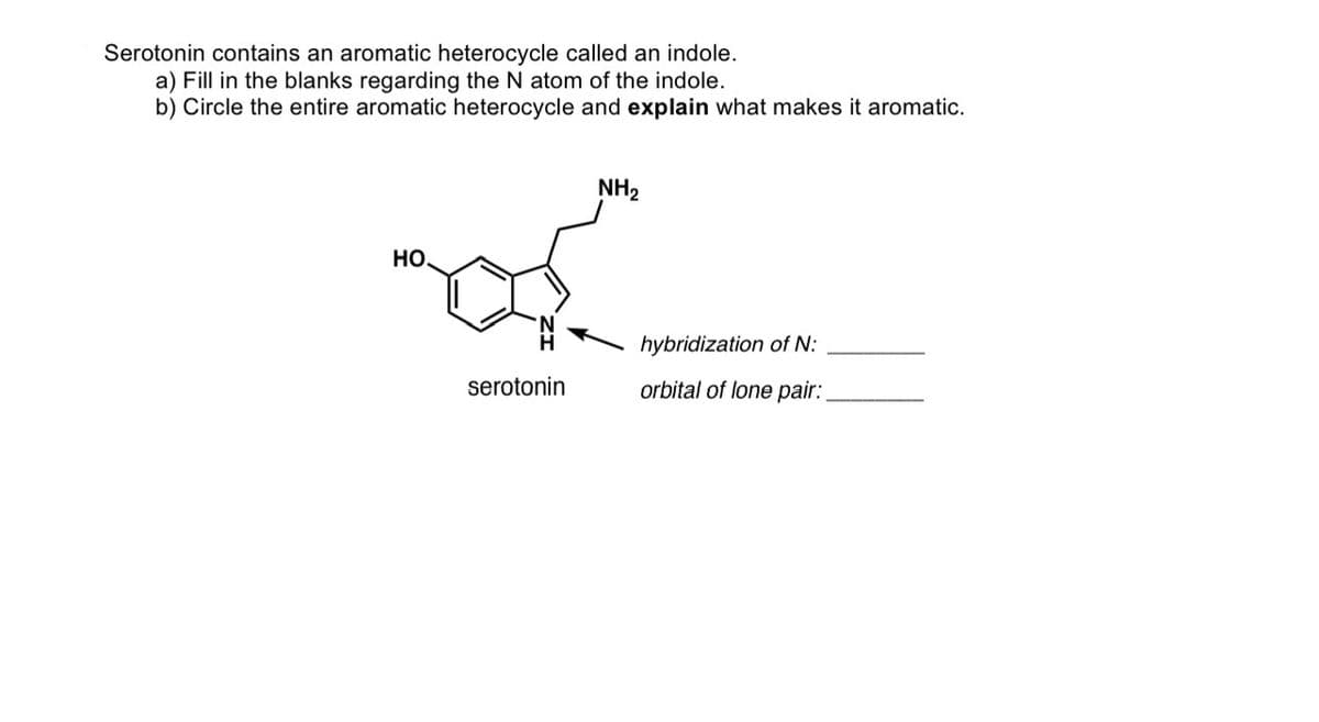 Serotonin contains an aromatic heterocycle called an indole.
a) Fill in the blanks regarding the N atom of the indole.
b) Circle the entire aromatic heterocycle and explain what makes it aromatic.
НО.
serotonin
NH₂
hybridization of N:
orbital of lone pair:
