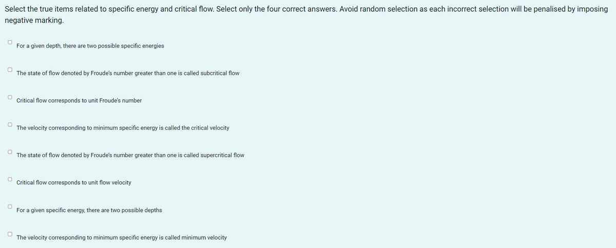 Select the true items related to specific energy and critical flow. Select only the four correct answers. Avoid random selection as each incorrect selection will be penalised by imposing
negative marking.
0
For a given depth, there are two possible specific energies
0
The state of flow denoted by Froude's number greater than one is called subcritical flow
Critical flow corresponds to unit Froude's number
0
The velocity corresponding to minimum specific energy is called the critical velocity
0
0
The state of flow denoted by Froude's number greater than one is called supercritical flow
Critical flow corresponds to unit flow velocity
0 For a given specific energy, there are two possible depths
The velocity corresponding to minimum specific energy is called minimum velocity