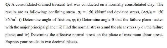 Q: A consolidated-drained tri-axial test was conducted on a normally consolidated clay. The
results are as following: confining stress, G3 = 150 kN/m² and deviator stress, (Aod)t = 150
kN/m². i) Determine angle of friction, q; ii) Determine angle 0 that the failure plane makes
with the major principal plane; iii) Find the normal stress and the shear stress ty on the failure
plane; and iv) Determine the effective normal stress on the plane of maximum shear stress.
Express your results in two decimal places.