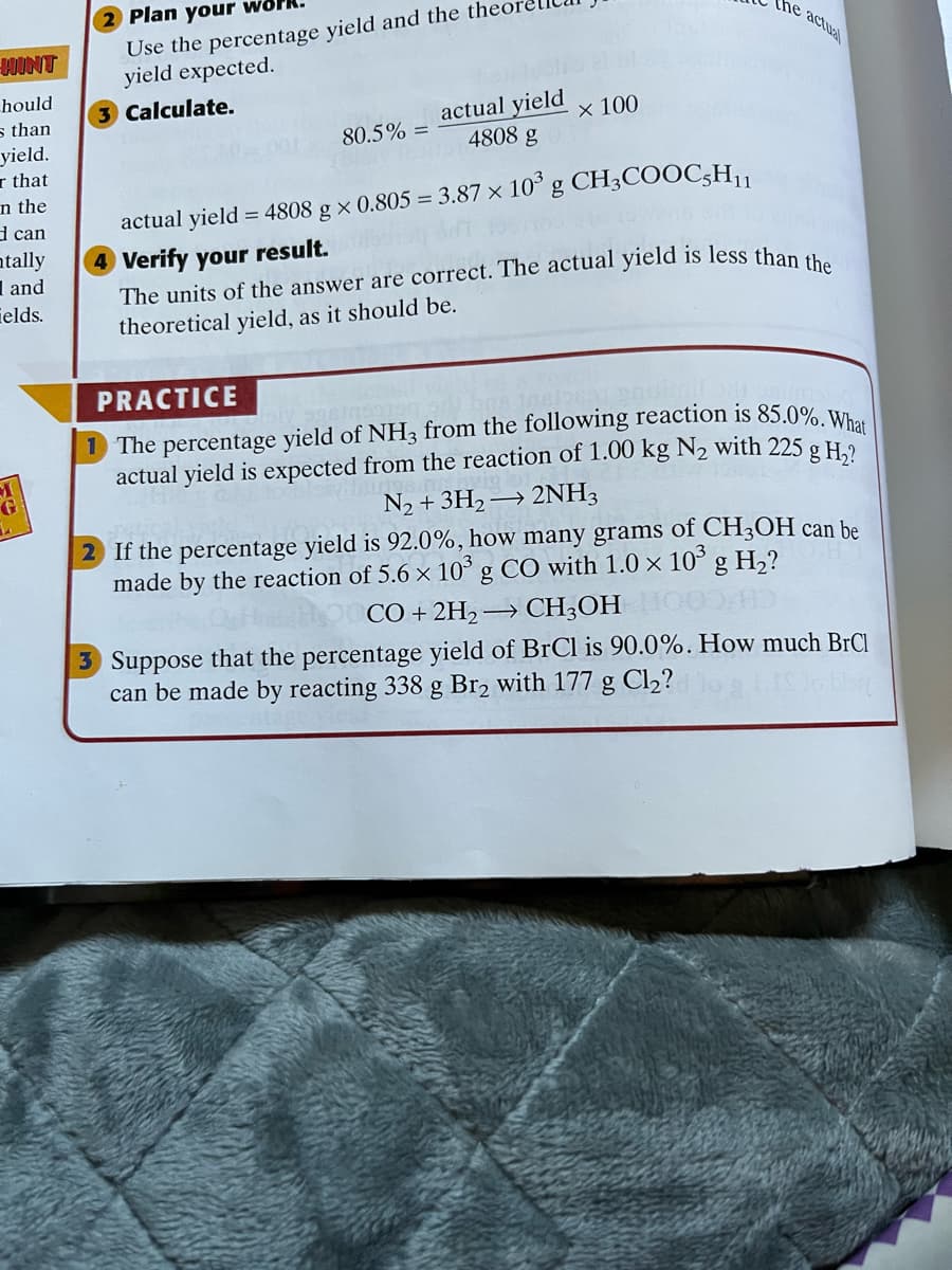 2 Plan your work.
Use the percentage yield and the the
yield expected.
the actual
WINT
hould
Calculate.
actual yield
4808 g
s than
yield.
r that
n the
d can
atally
I and
ields.
х 100
80.5% =
103
g CH3COOC;H11
actual yield = 4808 g × 0.805 = 3.87 ×
Verify your result.
theoretical yield, as it should be.
PRACTICE
1 The percentage yield of NH3 from the following reaction is 85.0% w
actual yield is expected from the reaction of 1.00 kg N2 with 225
N2 + 3H2 → 2NH3
2 If the percentage yield is 92.0%, how many grams of CH3OH can be
made by the reaction of 5.6 × 10° g CO with 1.0 × 10° g H,?
g H,?
G
CÓ + 2H2
3 Suppose that the percentage yield of BrCl is 90.0%. How much BrCl
can be made by reacting 338 g Br2 with 177 g Cl2?
→ CH3OH
