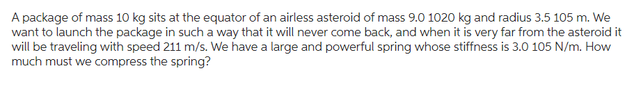 A package of mass 10 kg sits at the equator of an airless asteroid of mass 9.0 1020 kg and radius 3.5 105 m. We
want to launch the package in such a way that it will never come back, and when it is very far from the asteroid it
will be traveling with speed 211 m/s. We have a large and powerful spring whose stiffness is 3.0 105 N/m. How
much must we compress the spring?