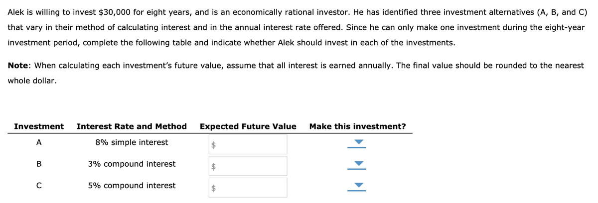 Alek is willing to invest $30,000 for eight years, and is an economically rational investor. He has identified three investment alternatives (A, B, and C)
that vary in their method of calculating interest and in the annual interest rate offered. Since he can only make one investment during the eight-year
investment period, complete the following table and indicate whether Alek should invest in each of the investments.
Note: When calculating each investment's future value, assume that all interest is earned annually. The final value should be rounded to the nearest
whole dollar.
Investment
A
B
C
Interest Rate and Method Expected Future Value
8% simple interest
3% compound interest
5% compound interest
Make this investment?
|||