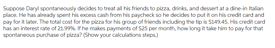 Suppose Daryl spontaneously decides to treat all his friends to pizza, drinks, and dessert at a dine-in Italian
place. He has already spent his excess cash from his paycheck so he decides to put it on his credit card and
pay for it later. The total cost for the pizza for his group of friends including the tip is $149.45. His credit card
has an interest rate of 21.99%. If he makes payments of $25 per month, how long it take him to pay for that
spontaneous purchase of pizza? (Show your calculations steps.)