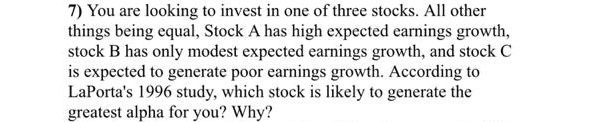 7) You are looking to invest in one of three stocks. All other
things being equal, Stock A has high expected earnings growth,
stock B has only modest expected earnings growth, and stock C
is expected to generate poor earnings growth. According to
LaPorta's 1996 study, which stock is likely to generate the
greatest alpha for you? Why?