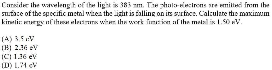 Consider the wavelength of the light is 383 nm. The photo-electrons are emitted from the
surface of the specific metal when the light is falling on its surface. Calculate the maximum
kinetic energy of these electrons when the work function of the metal is 1.50 eV.
(A) 3.5 eV
(В) 2.36 eV
(C) 1.36 eV
(D) 1.74 eV
