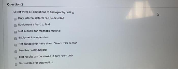 Question 2
Select three (3) limitations of Radiography testing.
Only internal defects can be detected
Equipment is hard to find
Not sultable for magnetic material
Equipment is expensive
Not suitable for more than 100 mm thíck section
Possible health hazard
Test results can be viewed in dark room only
Not suitable for automation
