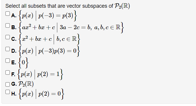 Select all subsets that are vector subspaces of P2(R)
{p{z) | p(-3) = P(3)}
А.
в. { ал? + ba + с За - 2с %3D b, а, b, с €1
eR}
c. {x2 + bx + c b, c eR
OD. {p(x) | P(-3)p(3) =0}
OF {p(=) | r(2) = 1}
O G. P2(R)
{p(=) | r(2) = o}
Н.
%3D
ui
