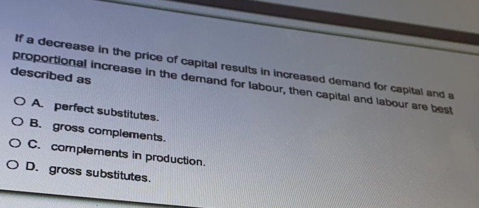 If a decrease in the price of capital results in increased demand for capital and a
proportional increase in the demand for labour, then capital and labour are best
described as
O A perfect substitutes.
O B. gross complements.
O C. complements in production.
O D. gross substitutes.
