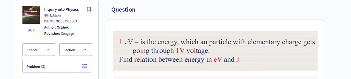 Inquiry into Physics
8th Edition
ISBN: 9781337515863
Author: Ostdiek
BUY
Chapte...
Publisher: Cengage
Problem 3Q
Section...
!!!
Question
1 eV - is the energy, which an particle with elementary charge gets
going through 1V voltage.
Find relation between energy in eV and J