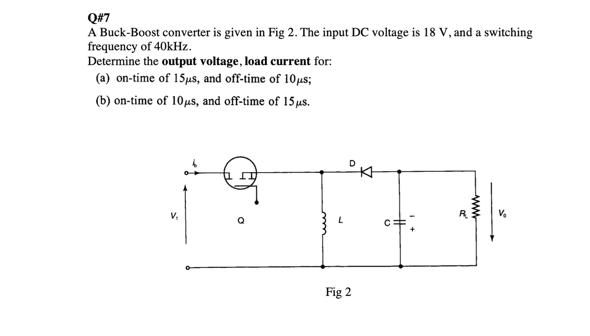 Q#7
A Buck-Boost converter is given in Fig 2. The input DC voltage is 18 V, and a switching
frequency of 40kHz.
Determine the output voltage, load current for:
(a) on-time of 15μs, and off-time of 10 μs;
(b) on-time of 10μs, and off-time of 15 μs.
V₁
bb
L
D
Fig 2
V₂
