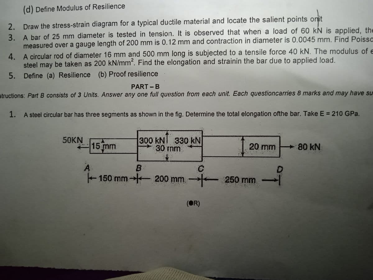 (d) Define Modulus of Resilience
2. Draw the stress-strain diagram for a typical ductile material and locate the salient points onit
3. A bar of 25 mm diameter is tested in tension. It is observed that when a load of 60 kN is applied, the
measured over a gauge length of 200 mm is 0.12 mm and contraction in diameter is 0.0045 mm. Find Poissa
4. A circular rod of diameter 16 mm and 500 mm long is subjected to a tensile force 40 kN. The modulus of e
steel may be taken as 200 kN/mm?. Find the elongation and strainin the bar due to applied load.
5. Define (a) Resilience (b) Proof resilience
PART -B
structions: Part B consists of 3 Units. Answer any one full question from each unit. Each questioncarries 8 marks and may have su
1. A steel circular bar has three segments as shown in the fig. Determine the total elongation ofthe bar. Take E = 210 GPa.
300 kNI 330 kN
30 mm
50KN
15 mm
20 mm
80 kN
A
+ 150 mm 200 mm 250 mm
B.
D
(OR)
