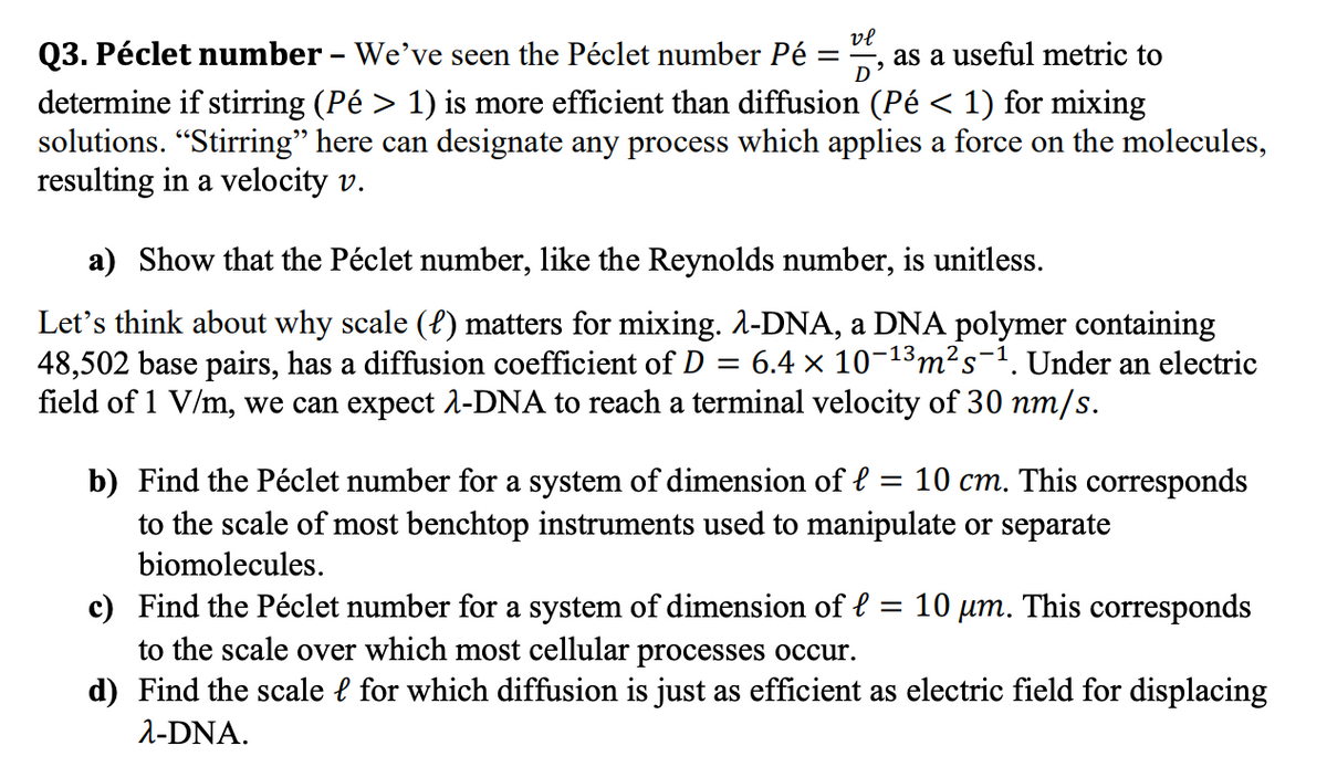 Q3. Péclet number - We've seen the Péclet number Pé
vl
as a useful metric to
D
determine if stirring (Pé > 1) is more efficient than diffusion (Pé < 1) for mixing
solutions. "Stirring" here can designate any process which applies a force on the molecules,
resulting in a velocity v.
a) Show that the Péclet number, like the Reynolds number, is unitless.
Let's think about why scale (f) matters for mixing. 2-DNA, a DNA polymer containing
48,502 base pairs, has a diffusion coefficient of D
field of 1 V/m, we can expect 1-DNA to reach a terminal velocity of 30 nm/s.
6.4 × 10-13m²s¬1. Under an electric
b) Find the Péclet number for a system of dimension of e = 10 cm. This corresponds
to the scale of most benchtop instruments used to manipulate or separate
biomolecules.
c) Find the Péclet number for a system of dimension of e
to the scale over which most cellular processes occur.
d) Find the scale l for which diffusion is just as efficient as electric field for displacing
= 10 µm. This corresponds
2-DNA.

