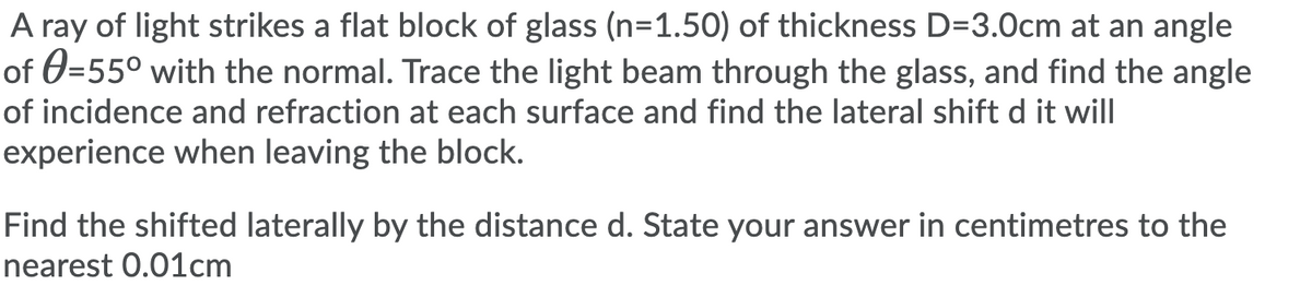 A ray of light strikes a flat block of glass (n=1.50) of thickness D=3.0cm at an angle
of 0=55° with the normal. Trace the light beam through the glass, and find the angle
of incidence and refraction at each surface and find the lateral shift d it will
experience when leaving the block.
Find the shifted laterally by the distance d. State your answer in centimetres to the
nearest 0.01cm
