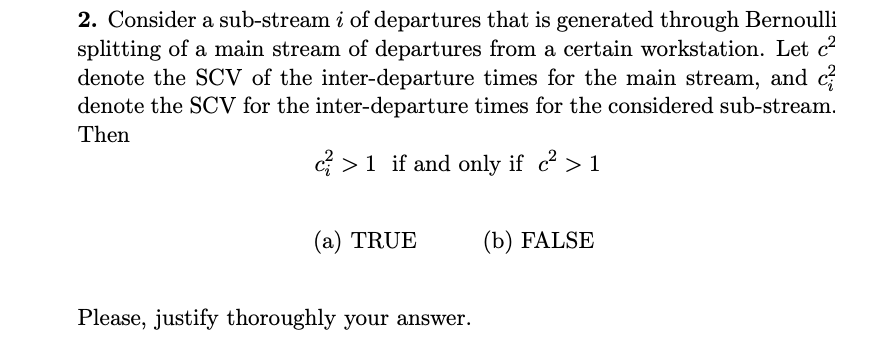 2. Consider a sub-stream i of departures that is generated through Bernoulli
splitting of a main stream of departures from a certain workstation. Let c²
denote the SCV of the inter-departure times for the main stream, and c
denote the SCV for the inter-departure times for the considered sub-stream.
Then
c> 1 if and only if c² >1
(a) TRUE
Please, justify thoroughly your answer.
(b) FALSE