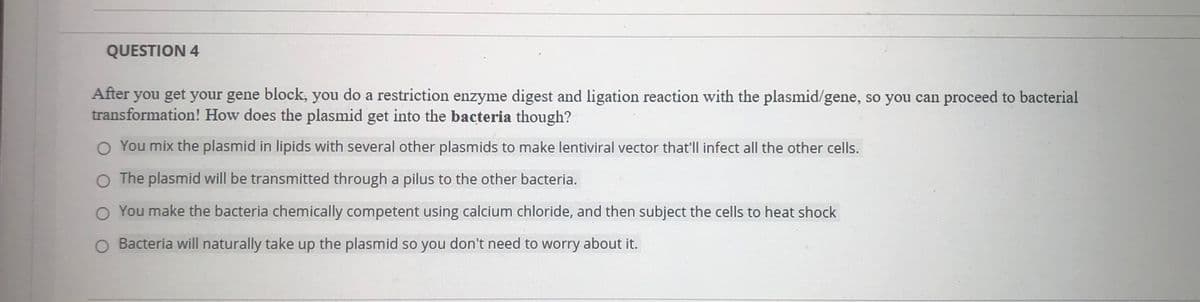 QUESTION 4
After you get your gene block, you do a restriction enzyme digest and ligation reaction with the plasmid/gene, so you can proceed to bacterial
transformation! How does the plasmid get into the bacteria though?
O You mix the plasmid in lipids with several other plasmids to make lentiviral vector that'll infect all the other cells.
O The plasmid will be transmitted through a pilus to the other bacteria.
O You make the bacteria chemically competent using calcium chloride, and then subject the cells to heat shock
O Bacteria will naturally take up the plasmid so you don't need to worry about it.
