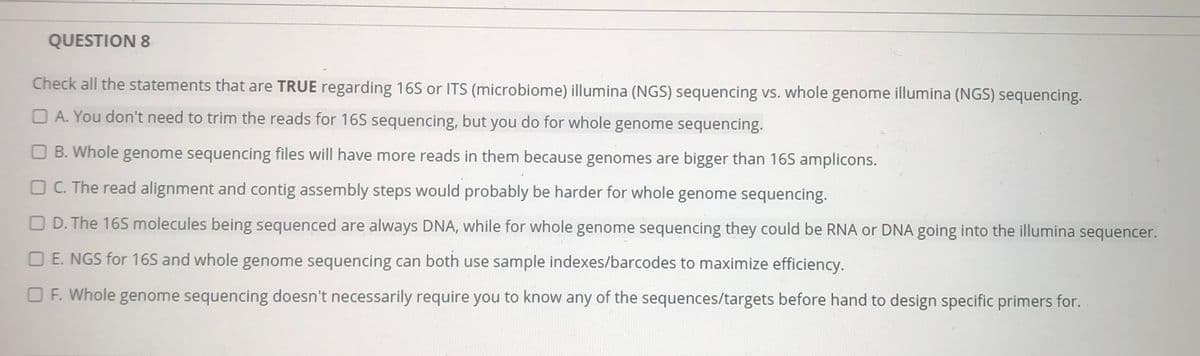 QUESTION 8
Check all the statements that are TRUE regarding 16S or ITS (microbiome) illumina (NGS) sequencing vs. whole genome illumina (NGS) sequencing.
O A. You don't need to trim the reads for 16S sequencing, but you do for whole genome sequencing.
O B. Whole genome sequencing files will have more reads in them because genomes are bigger than 165 amplicons.
O C. The read alignment and contig assembly steps would probably be harder for whole genome sequencing.
O D. The 165 molecules being sequenced are always DNA, while for whole genome sequencing they could be RNA or DNA going into the illumina sequencer.
O E. NGS for 16S and whole genome sequencing can both use sample indexes/barcodes to maximize efficiency.
O F. Whole genome sequencing doesn't necessarily require you to know any of the sequences/targets before hand to design specific primers for.
