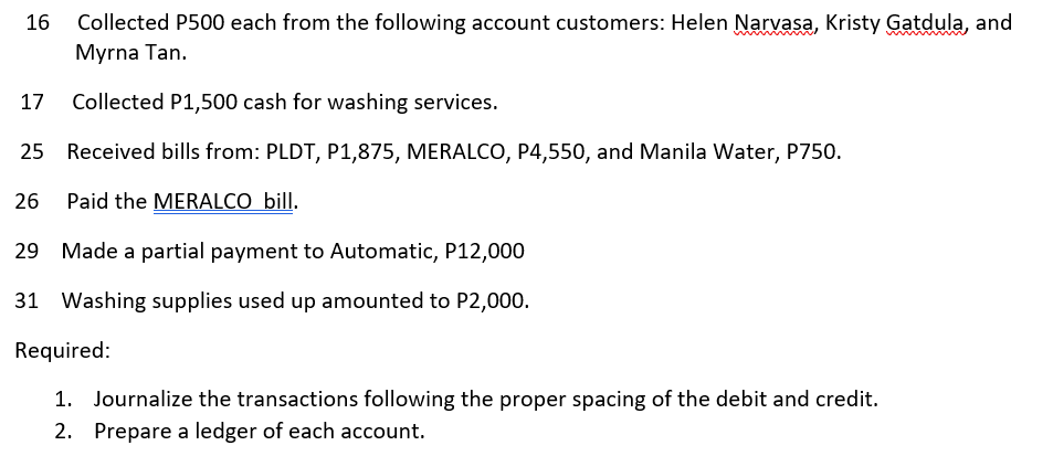 Collected P500 each from the following account customers: Helen Narvasa, Kristy Gatdula, and
Myrna Tan.
16
Collected P1,500 cash for washing services.
25 Received bills from: PLDT, P1,875, MERALCO, P4,550, and Manila Water, P750.
26
Paid the MERALCO bill.
29 Made a partial payment to Automatic, P12,000
31 Washing supplies used up amounted to P2,000.
Required:
1. Journalize the transactions following the proper spacing of the debit and credit.
2. Prepare a ledger of each account.
