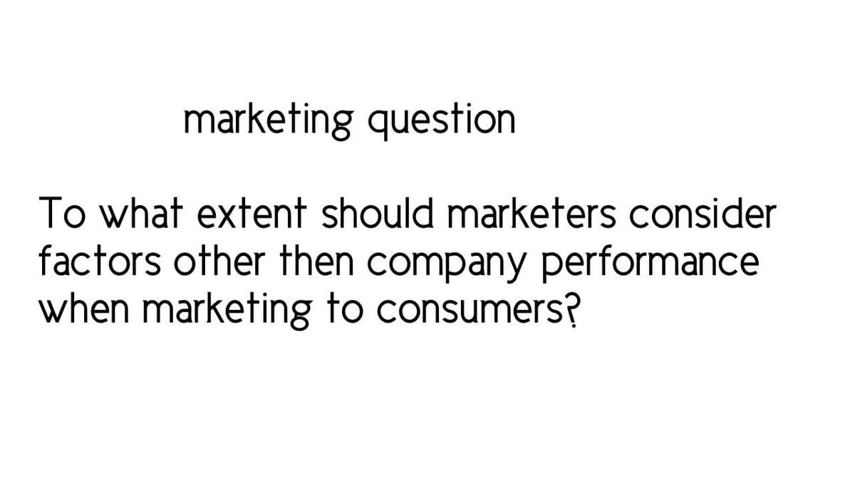 marketing question
To what extent should marketers consider
factors other then company performance
when marketing to consumers?
