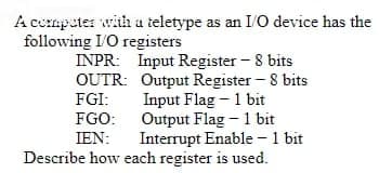 A cempater with a teletype as an I/O device has the
following I'O registers
INPR: Input Register - 8 bits
OUTR: Output Register - 8 bits
Input Flag - 1 bit
FGO: Output Flag - 1 bit
Interrupt Enable - 1 bit
Describe how each register is used.
FGI:
IEN:

