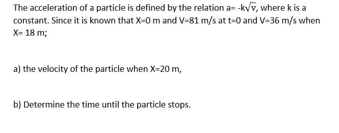 The acceleration of a particle is defined by the relation a= -k/v, where k is a
constant. Since it is known that X=0 m and V=81 m/s at t=0 and V=36 m/s when
X= 18 m;
a) the velocity of the particle when X-20 m,
b) Determine the time until the particle stops.
