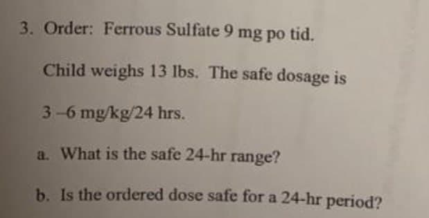 3. Order: Ferrous Sulfate 9 mg po tid.
Child weighs 13 lbs. The safe dosage is
3-6 mg/kg/24 hrs.
a. What is the safe 24-hr range?
b. Is the ordered dose safe for a 24-hr period?