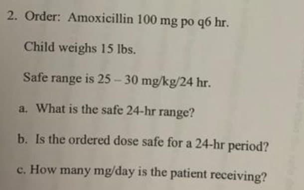 2. Order: Amoxicillin 100 mg po q6 hr.
Child weighs 15 lbs.
Safe range is 25-30 mg/kg/24 hr.
a. What is the safe 24-hr range?
b. Is the ordered dose safe for a 24-hr period?
c. How many mg/day is the patient receiving?