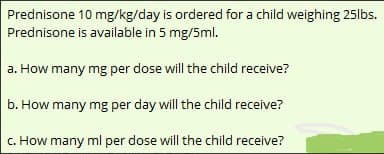 Prednisone 10 mg/kg/day is ordered for a child weighing 25lbs.
Prednisone is available in 5 mg/5ml.
a. How many mg per dose will the child receive?
b. How many mg per day will the child receive?
c. How many ml per dose will the child receive?