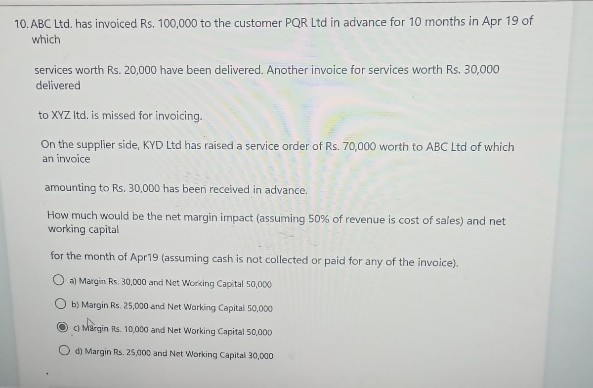 10. ABC Ltd. has invoiced Rs. 100,000 to the customer PQR Ltd in advance for 10 months in Apr 19 of
which
services worth Rs. 20,000 have been delivered. Another invoice for services worth Rs. 30,000
delivered
to XYZ Itd. is missed for invoicing.
On the supplier side, KYD Ltd has raised a service order of Rs. 70,000 worth to ABC Ltd of which
an invoice
amounting to Rs. 30,000 has been received in advance.
How much would be the net margin impact (assuming 50% of revenue is cost of sales) and net
working capital
for the month of Apr19 (assuming cash is not collected or paid for any of the invoice).
a) Margin Rs. 30,000 and Net Working Capital 50,000
Ob) Margin Rs. 25,000 and Net Working Capital 50,000
Oc) Margin Rs. 10,000 and Net Working Capital 50,000
d) Margin Rs. 25,000 and Net Working Capital 30,000
