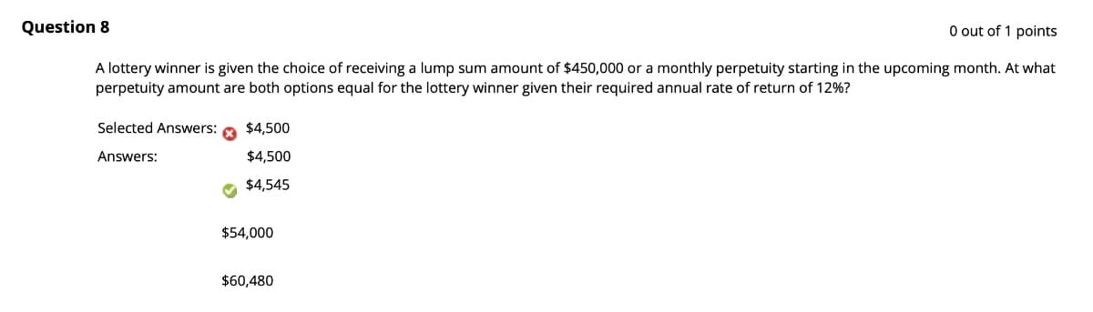 0 out of 1 points
Question 8
A lottery winner is given the choice of receiving a lump sum amount of $450,000 or a monthly perpetuity starting in the upcoming month. At what
perpetuity amount are both options equal for the lottery winner given their required annual rate of return of 12%?
Selected Answers:
Answers:
$4,500
$4,500
$4,545
$54,000
$60,480