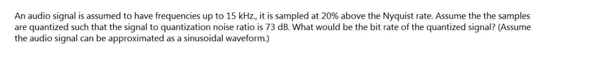 An audio signal is assumed to have frequencies up to 15 kHz., it is sampled at 20% above the Nyquist rate. Assume the the samples
are quantized such that the signal to quantization noise ratio is 73 dB. What would be the bit rate of the quantized signal? (Assume
the audio signal can be approximated as a sinusoidal waveform.)
