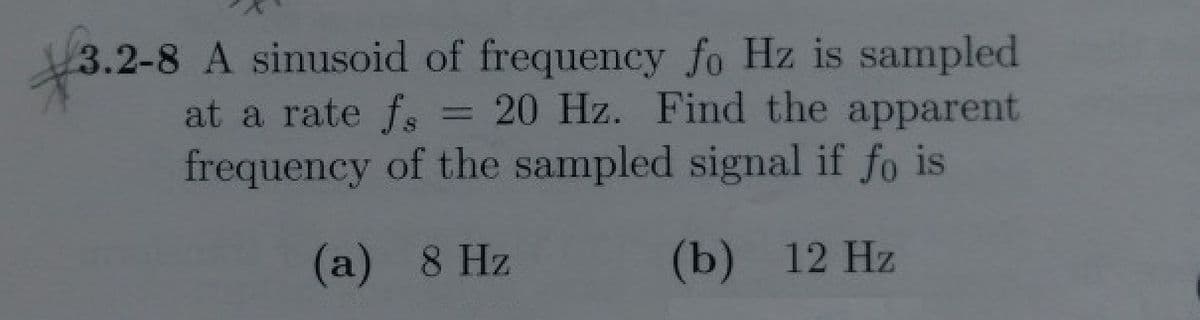 3.2-8 A sinusoid of frequency fo Hz is sampled
= 20 Hz. Find the apparent
at a rate fs
frequency of the sampled signal if fo is
(а) 8 Hz
(b) 12 Hz
