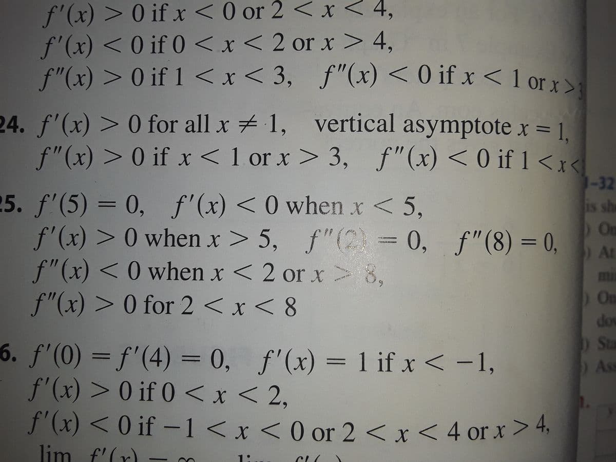 f'(x) > 0 if x <0 or 2 < x < 4,
f'(x) <0 if 0<x< 2 or x > 4,
f"(x) >0 if 1 <x
< 3, f"(x) < 0 if x < 1 or x
>
24. f'(x) > 0 for all x 1, vertical asymptote x = 1.
f"(x) > 0 if x <1 or x>
3, f"(x) < 0 if 1<x<
1-32
25. f'(5) = 0, f'(x) <0 when x < 5,
f'(x) > 0 when x> 5, f"(2) = 0, f"(8) = 0,
f"(x) <0 when x < 2 or x 8,
f"(x) > 0 for 2 < x < 8
is sh
On
) At
mi
) On
do
Sta
6. f'(0) = f'(4) = 0, f'(x) = 1 if x < -1,
f'(x) > 0 if 0 <x< 2,
f'(x) < 0 if –1 < x < 0 or 2 < x < 4 or x>4,
As
lim f'(r) -m
