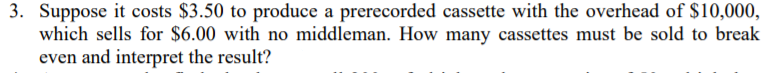 3. Suppose it costs $3.50 to produce a prerecorded cassette with the overhead of $10,000,
which sells for $6.00 with no middleman. How many cassettes must be sold to break
even and interpret the result?
