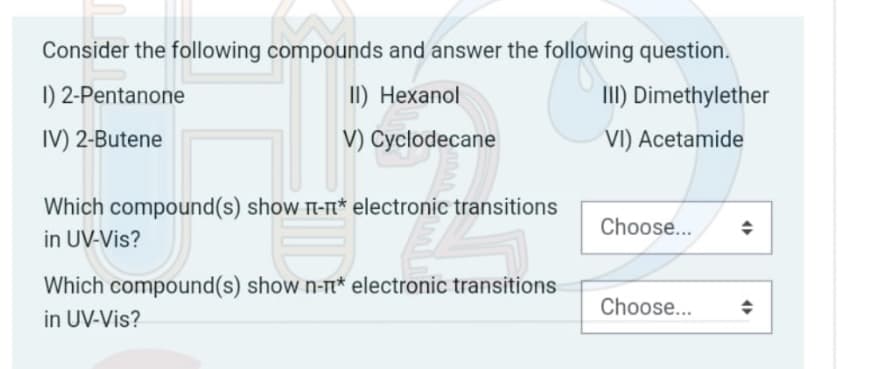 Consider the following compounds and answer the following question.
1) 2-Pentanone
II) Hexanol
III) Dimethylether
IV) 2-Butene
V) Cyclodecane
VI) Acetamide
Which compound(s) show π-n* electronic transitions
in UV-Vis?
Choose...
Which compound(s) show n-n* electronic transitions
in UV-Vis?
Choose...