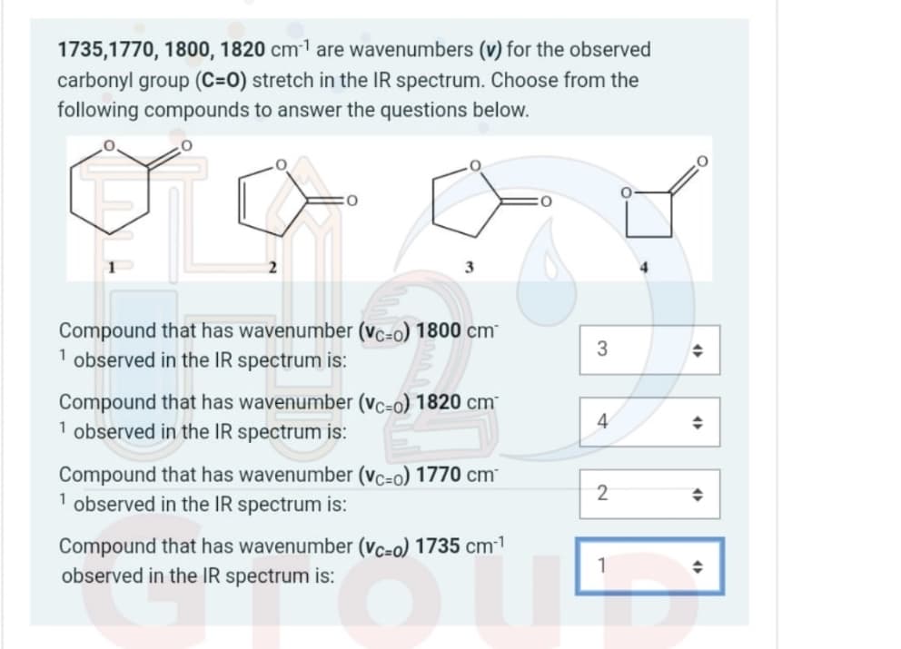 1735,1770, 1800, 1820 cm¹ are wavenumbers (v) for the observed
carbonyl group (C=0) stretch in the IR spectrum. Choose from the
following compounds to answer the questions below.
Compound that has wavenumber (vc=0) 1800 cm
1 observed in the IR spectrum is:
3
→
Compound that has wavenumber (vc-o) 1820 cm
1 observed in the IR spectrum is:
4
◆
Compound that has wavenumber (vc-o) 1770 cm
1 observed in the IR spectrum is:
2
◆
Compound that has wavenumber (vc=0) 1735 cm-1
observed in the IR spectrum is:
1
◆