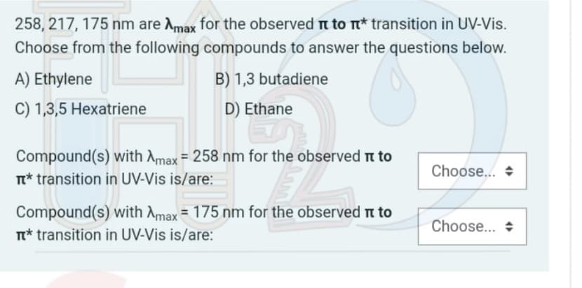 258, 217, 175 nm are Amax for the observed to π* transition in UV-Vis.
Choose from the following compounds to answer the questions below.
A) Ethylene
B) 1,3 butadiene
C) 1,3,5 Hexatriene
D) Ethane
Compound(s) with Amax = 258 nm for the observed to
T* transition in UV-Vis is/are:
Choose...
Compound(s) with Amax = 175 nm for the observed it to
n* transition in UV-Vis is/are:
Choose...
