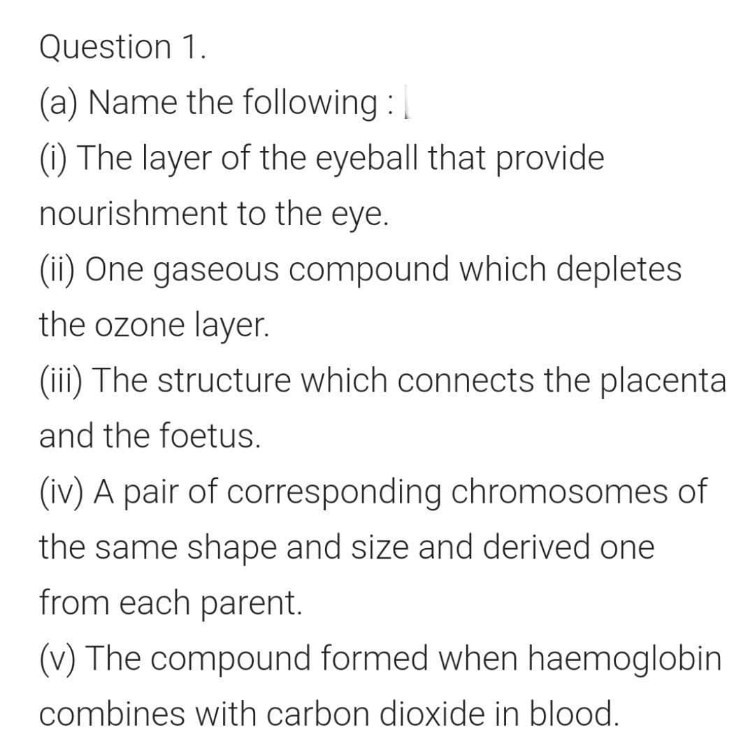 Question 1.
(a) Name the following :
(i) The layer of the eyeball that provide
nourishment to the eye.
(ii) One gaseous compound which depletes
the ozone layer.
(iii) The structure which connects the placenta
and the foetus.
(iv) A pair of corresponding chromosomes of
the same shape and size and derived one
from each parent.
(v) The compound formed when haemoglobin
combines with carbon dioxide in blood.
