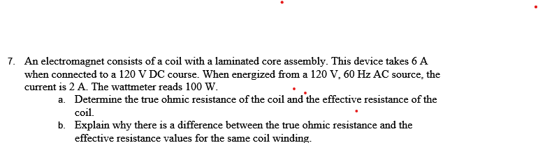 7. An electromagnet consists of a coil with a laminated core assembly. This device takes 6 A
when connected to a 120 V DC course. When energized from a 120 V, 60 Hz AC source, the
current is 2 A. The wattmeter reads 100 W.
a. Determine the true ohmic resistance of the coil and the effective resistance of the
coil.
b. Explain why there is a difference between the true ohmic resistance and the
effective resistance values for the same coil winding.