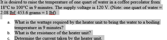 It is desired to raise the temperature of one quart of water in a coffee percolator from
18°C to 100°C in 9 minutes. The supply voltage is 120 V. (Note: one quart of water =
2.08 lbf; 453.6 grams = 1 lbf)
a. What is the wattage required by the heater unit to bring the water to a boiling
temperature in 9 minutes?
What is the resistance of the heater unit?
Determine the current taken by the heater unit.
b.
C.