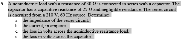 9. A noninductive load with a resistance of 30 Q2 is connected in series with a capacitor. The
capacitor has a capacitive reactance of 25 Q and negligible resistance. The series circuit
is energized from a 210 V, 60 Hz source. Determine:
a. the impedance of the series circuit.
b. the current, in amperes.
c. the loss in volts across the noninductive resistance load.
d.
the loss in volts across the capacitor.