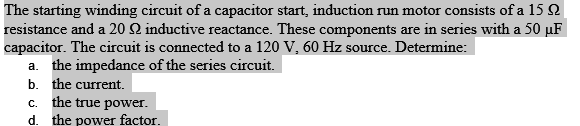 The starting winding circuit of a capacitor start, induction run motor consists of a 15 Q
resistance and a 20 Q2 inductive reactance. These components are in series with a 50 uF
capacitor. The circuit is connected to a 120 V, 60 Hz source. Determine:
a. the impedance of the series circuit.
b. the current.
c. the true power.
d. the power factor.