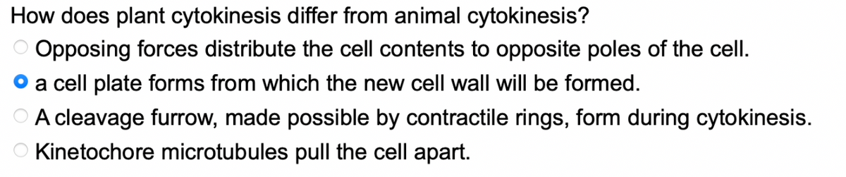 How does plant cytokinesis differ from animal cytokinesis?
Opposing forces distribute the cell contents to opposite poles of the cell.
a cell plate forms from which the new cell wall will be formed.
A cleavage furrow, made possible by contractile rings, form during cytokinesis.
O Kinetochore microtubules pull the cell apart.